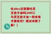 吃ahcc还需要吃灵芝孢子油吗(AHCC与灵芝孢子油一同食用才最有效？建议详细了解！)