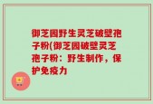 御芝园野生灵芝破壁孢子粉(御芝园破壁灵芝孢子粉：野生制作，保护免疫力
