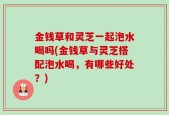 金钱草和灵芝一起泡水喝吗(金钱草与灵芝搭配泡水喝，有哪些好处？)