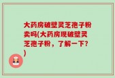 大药房破壁灵芝孢子粉卖吗(大药房现破壁灵芝孢子粉，了解一下？)