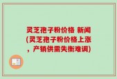 灵芝孢子粉价格 新闻(灵芝孢子粉价格上涨，产销供需失衡难调)