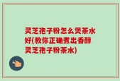 灵芝孢子粉怎么煲茶水好(教你正确煮出香醇灵芝孢子粉茶水)
