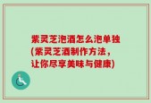 紫灵芝泡酒怎么泡单独(紫灵芝酒制作方法，让你尽享美味与健康)