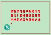 破壁灵芝孢子粉能治毛囊炎？解析破壁灵芝孢子粉的功效与使用方法？