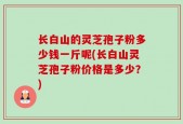 长白山的灵芝孢子粉多少钱一斤呢(长白山灵芝孢子粉价格是多少？)