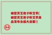 破壁灵芝孢子粉芝萃(破壁灵芝孢子粉芝萃商品发布会盛大启幕!)