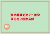 我想看灵芝孢子？象记灵芝孢子粉怎么样