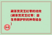 藏茶煲灵芝红枣的功效(藏茶煲灵芝红枣：益生养颜护肝的神奇组合)