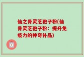 仙之骨灵芝孢子粉(仙骨灵芝孢子粉：提升免疫力的神奇补品)