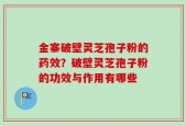 金寨破壁灵芝孢子粉的药效？破壁灵芝孢子粉的功效与作用有哪些