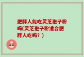 肥胖人能吃灵芝孢子粉吗(灵芝孢子粉适合肥胖人吃吗？)