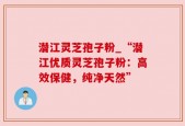潜江灵芝孢子粉_“潜江优质灵芝孢子粉：高效保健，纯净天然”