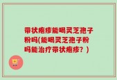 带状疱疹能喝灵芝孢子粉吗(能喝灵芝孢子粉吗能治疗带状疱疹？)