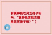 有囊肿能吃灵芝孢子粉吗_“囊肿患者能否服用灵芝孢子粉？”)