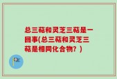 总三萜和灵芝三萜是一回事(总三萜和灵芝三萜是相同化合物？)