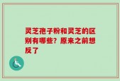 灵芝孢子粉和灵芝的区别有哪些？原来之前想反了