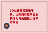 100g破壁灵芝孢子粉，让你拥有超乎想象的活力与抗压能力你不可不知