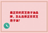 最正宗的灵芝孢子油品牌，怎么选择正宗灵芝孢子油？