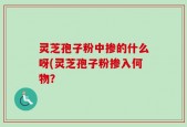 灵芝孢子粉中掺的什么呀(灵芝孢子粉掺入何物？