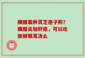 胰腺囊肿灵芝孢子粉？胰腺炎加肝癌，可以吃新鲜银耳汤么