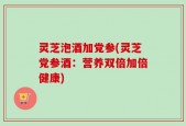 灵芝泡酒加党参(灵芝党参酒：营养双倍加倍健康)
