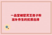 一品堂破壁灵芝孢子粉 滋补养生的优质选择