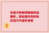 吃孢子粉和阿胶糕的佳顺序，轻松提升你的每日活力与滋补体验