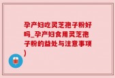 孕产妇吃灵芝孢子粉好吗_孕产妇食用灵芝孢子粉的益处与注意事项)
