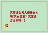 灵芝适合男人还是女人喝(男女皆宜？灵芝适合全家喝！)