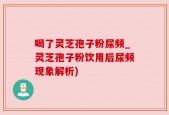 喝了灵芝孢子粉尿频_灵芝孢子粉饮用后尿频现象解析)