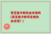 灵芝孢子粉热水冲泡吗(灵芝孢子粉可否用热水冲泡？)