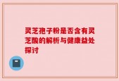 灵芝孢子粉是否含有灵芝酸的解析与健康益处探讨