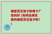 破壁灵芝孢子粉哪个厂家的好 (如何选择优质的破壁灵芝孢子粉？)