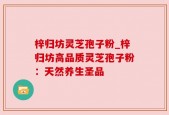 梓归坊灵芝孢子粉_梓归坊高品质灵芝孢子粉：天然养生圣品