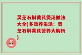 灵芝石斛黄芪煲汤做法大全(多效养生汤：灵芝石斛黄芪营养大解析)