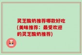 灵芝酸奶推荐哪款好吃(美味推荐：最受欢迎的灵芝酸奶推荐)