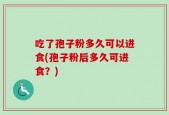 吃了孢子粉多久可以进食(孢子粉后多久可进食？)