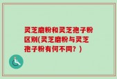 灵芝磨粉和灵芝孢子粉区别(灵芝磨粉与灵芝孢子粉有何不同？)