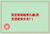 灵芝煮茶能煮几遍(灵芝泡茶多少次？)