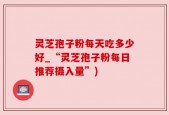 灵芝孢子粉每天吃多少好_“灵芝孢子粉每日推荐摄入量”)