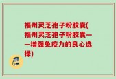 福州灵芝孢子粉胶囊(福州灵芝孢子粉胶囊——增强免疫力的良心选择)