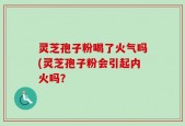灵芝孢子粉喝了火气吗(灵芝孢子粉会引起内火吗？