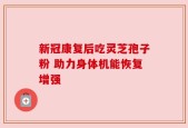 新冠康复后吃灵芝孢子粉 助力身体机能恢复增强