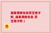 福客满微生态灵芝孢子粉_福客满微生态 灵芝孢子粉 )