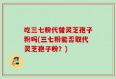 吃三七粉代替灵芝孢子粉吗(三七粉能否取代灵芝孢子粉？)