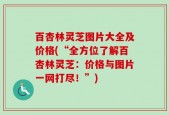 百杏林灵芝图片大全及价格(“全方位了解百杏林灵芝：价格与图片一网打尽！”)