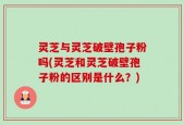 灵芝与灵芝破壁孢子粉吗(灵芝和灵芝破壁孢子粉的区别是什么？)