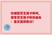 吃破壁灵芝孢子粉吗_探索灵芝孢子粉的益处：是否值得尝试？