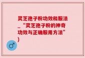 灵芝孢子粉功效和服法_“灵芝孢子粉的神奇功效与正确服用方法”)