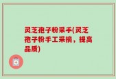 灵芝孢子粉采手(灵芝孢子粉手工采摘，提高品质)